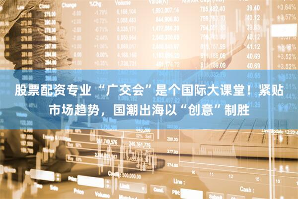 股票配资专业 “广交会”是个国际大课堂！紧贴市场趋势，国潮出海以“创意”制胜