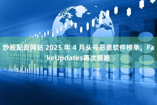 炒股配资网站 2025 年 4 月头号恶意软件榜单，FakeUpdates再次领跑