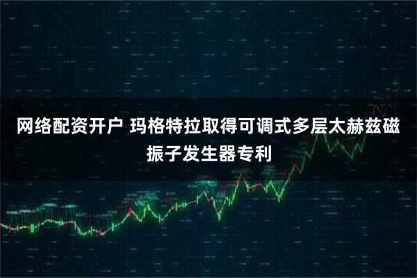 网络配资开户 玛格特拉取得可调式多层太赫兹磁振子发生器专利
