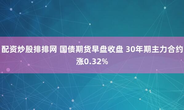 配资炒股排排网 国债期货早盘收盘 30年期主力合约涨0.32%
