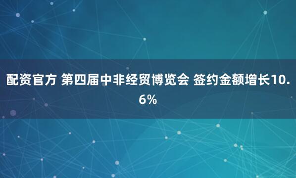 配资官方 第四届中非经贸博览会 签约金额增长10.6%