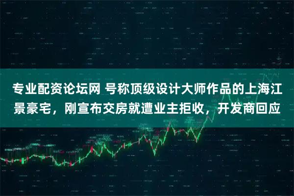 专业配资论坛网 号称顶级设计大师作品的上海江景豪宅，刚宣布交房就遭业主拒收，开发商回应