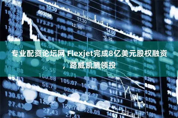 专业配资论坛网 Flexjet完成8亿美元股权融资，路威凯腾领投