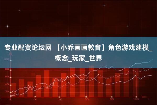 专业配资论坛网 【小乔画画教育】角色游戏建模_概念_玩家_世界