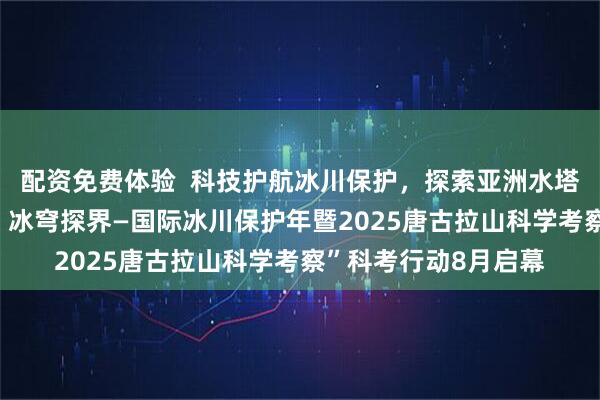 配资免费体验  科技护航冰川保护，探索亚洲水塔生态密码“青藏高原 冰穹探界—国际冰川保护年暨2025唐古拉山科学考察”科考行动8月启幕