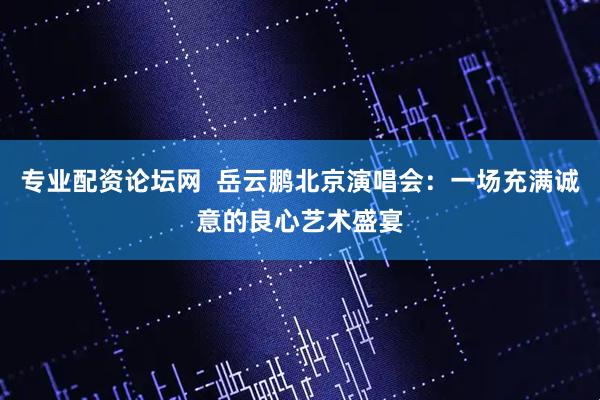 专业配资论坛网  岳云鹏北京演唱会：一场充满诚意的良心艺术盛宴