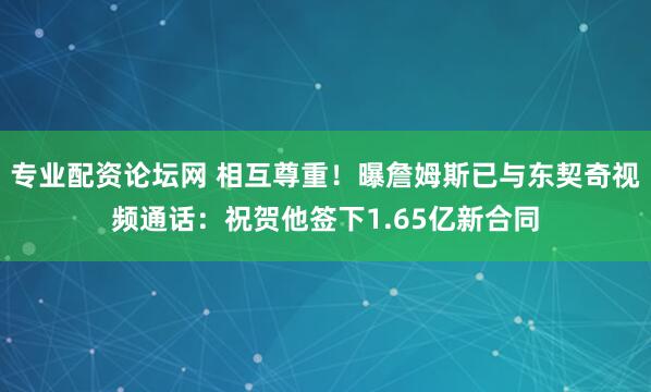 专业配资论坛网 相互尊重！曝詹姆斯已与东契奇视频通话：祝贺他签下1.65亿新合同