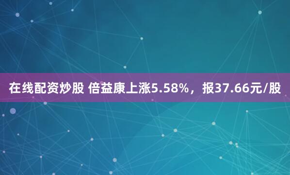 在线配资炒股 倍益康上涨5.58%，报37.66元/股