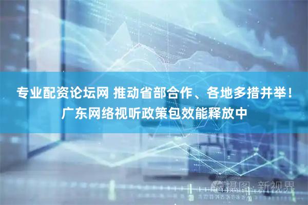 专业配资论坛网 推动省部合作、各地多措并举！广东网络视听政策包效能释放中