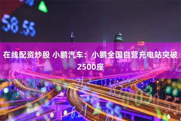 在线配资炒股 小鹏汽车：小鹏全国自营充电站突破2500座
