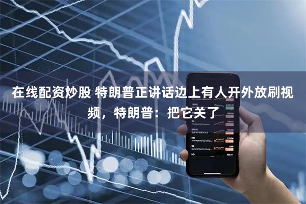 在线配资炒股 特朗普正讲话边上有人开外放刷视频，特朗普：把它关了