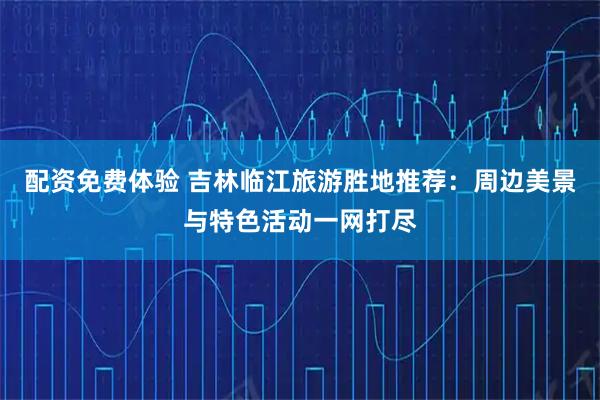 配资免费体验 吉林临江旅游胜地推荐：周边美景与特色活动一网打尽