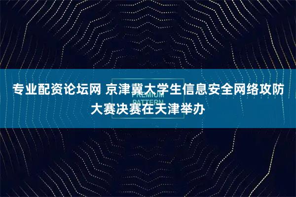 专业配资论坛网 京津冀大学生信息安全网络攻防大赛决赛在天津举办