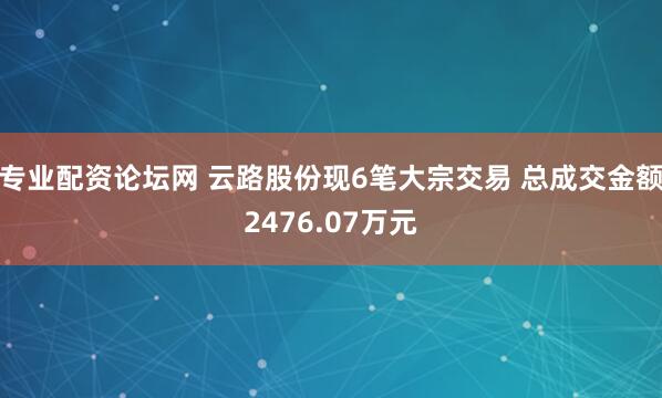 专业配资论坛网 云路股份现6笔大宗交易 总成交金额2476.07万元