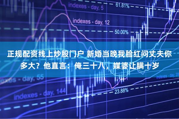 正规配资线上炒股门户 新婚当晚我脸红问丈夫你多大?他直言:俺三十八,媒婆让瞒十岁