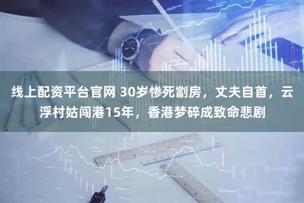 线上配资平台官网 30岁惨死劏房，丈夫自首，云浮村姑闯港15年，香港梦碎成致命悲剧