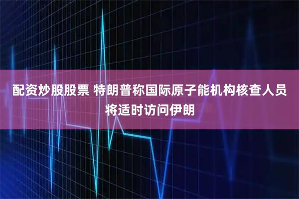 配资炒股股票 特朗普称国际原子能机构核查人员将适时访问伊朗