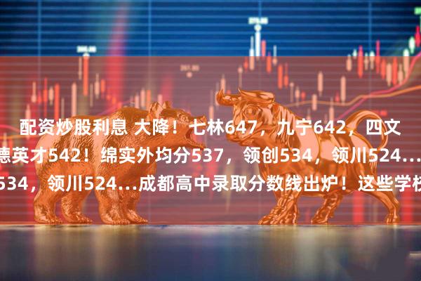 配资炒股利息 大降！七林647，九宁642，四文637，列五605，润德英才542！绵实外均分537，领创534，领川524…成都高中录取分数线出炉！这些学校还有补录