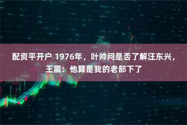 配资平开户 1976年，叶帅问是否了解汪东兴，王震：他算是我的老部下了