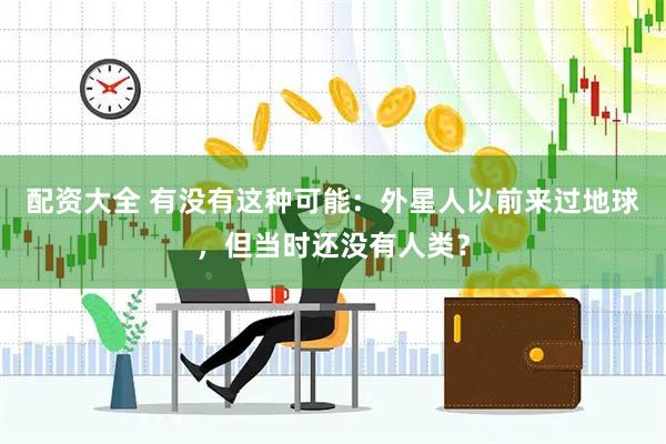 配资大全 有没有这种可能：外星人以前来过地球，但当时还没有人类？