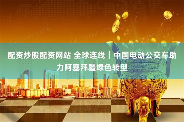 配资炒股配资网站 全球连线｜中国电动公交车助力阿塞拜疆绿色转型